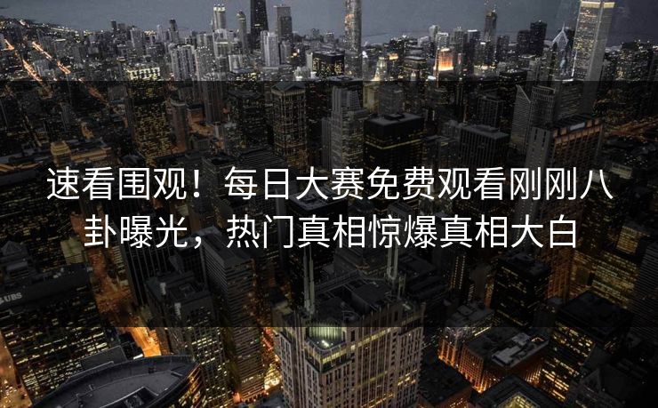 速看围观！每日大赛免费观看刚刚八卦曝光，热门真相惊爆真相大白