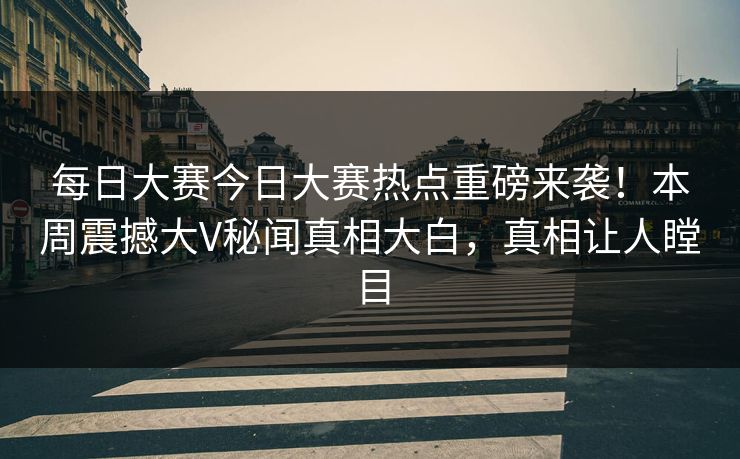 每日大赛今日大赛热点重磅来袭！本周震撼大V秘闻真相大白，真相让人瞠目