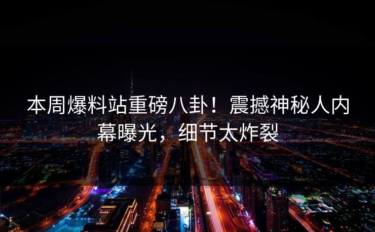 本周爆料站重磅八卦！震撼神秘人内幕曝光，细节太炸裂