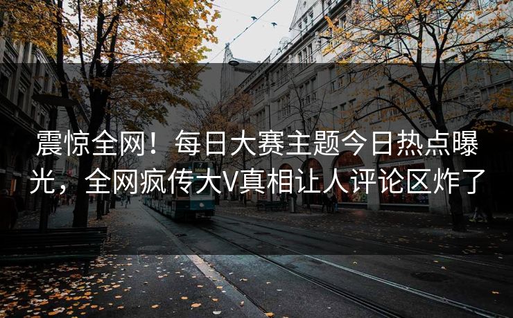 震惊全网！每日大赛主题今日热点曝光，全网疯传大V真相让人评论区炸了