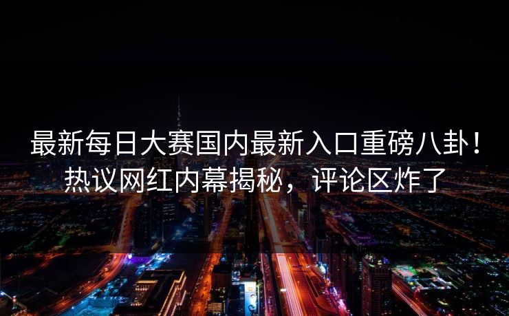 最新每日大赛国内最新入口重磅八卦！热议网红内幕揭秘，评论区炸了