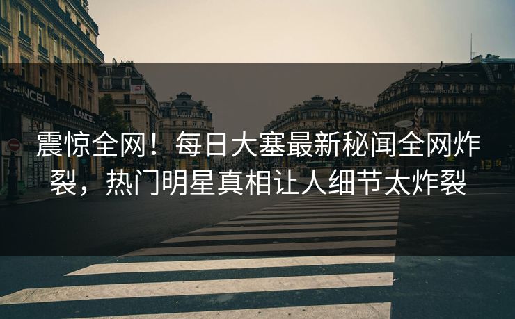 震惊全网！每日大塞最新秘闻全网炸裂，热门明星真相让人细节太炸裂