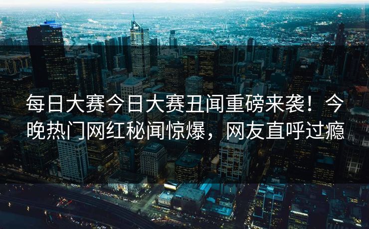 每日大赛今日大赛丑闻重磅来袭！今晚热门网红秘闻惊爆，网友直呼过瘾
