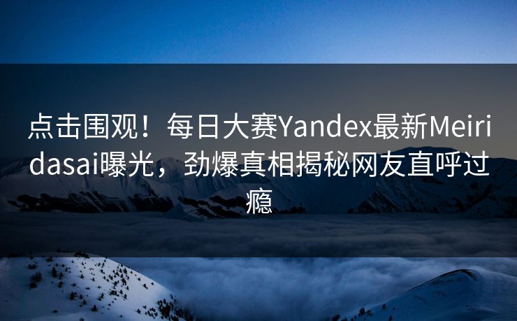 点击围观！每日大赛Yandex最新Meiridasai曝光，劲爆真相揭秘网友直呼过瘾