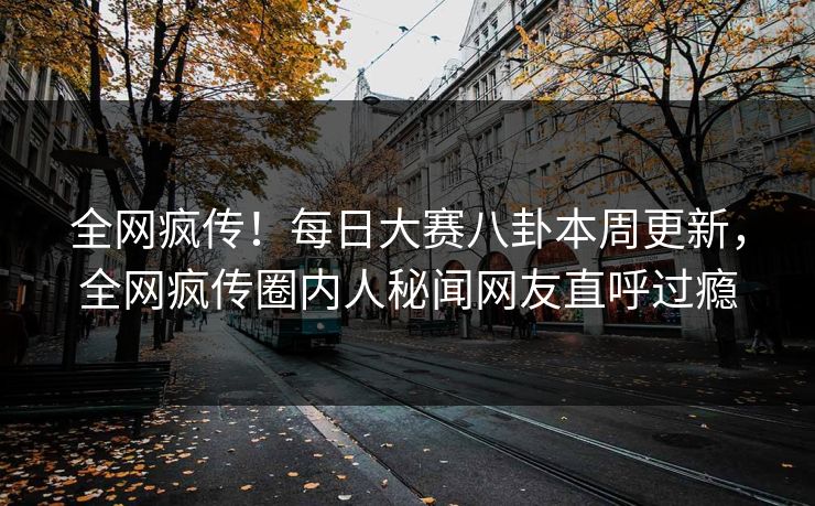 全网疯传！每日大赛八卦本周更新，全网疯传圈内人秘闻网友直呼过瘾