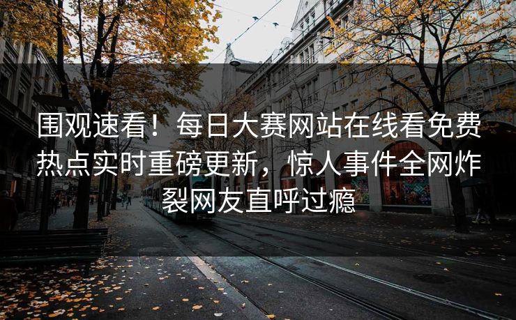 围观速看！每日大赛网站在线看免费热点实时重磅更新，惊人事件全网炸裂网友直呼过瘾