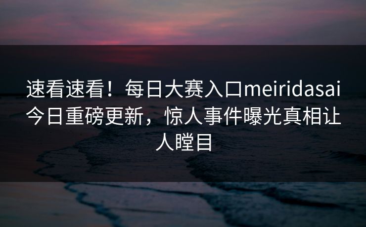 速看速看！每日大赛入口meiridasai今日重磅更新，惊人事件曝光真相让人瞠目