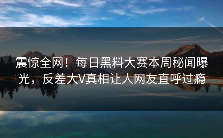 震惊全网！每日黑料大赛本周秘闻曝光，反差大V真相让人网友直呼过瘾