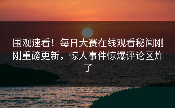 围观速看！每日大赛在线观看秘闻刚刚重磅更新，惊人事件惊爆评论区炸了
