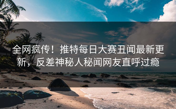 全网疯传！推特每日大赛丑闻最新更新，反差神秘人秘闻网友直呼过瘾