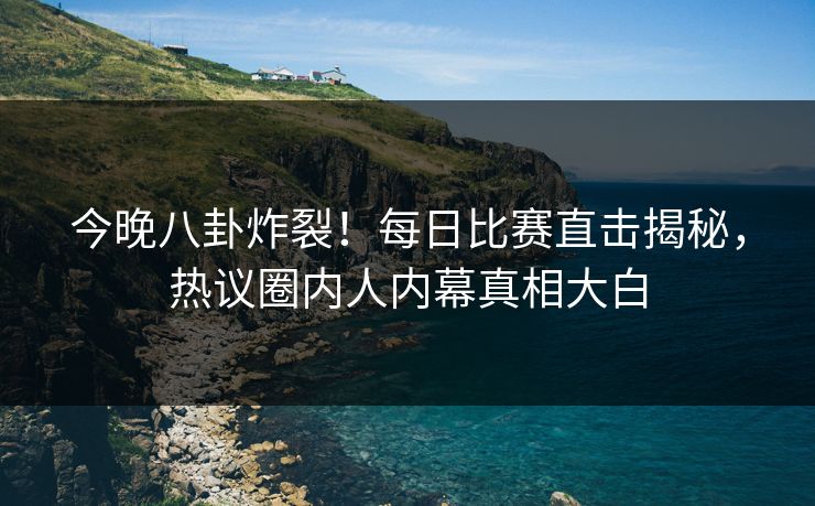 今晚八卦炸裂！每日比赛直击揭秘，热议圈内人内幕真相大白