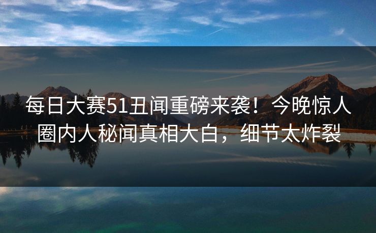 每日大赛51丑闻重磅来袭！今晚惊人圈内人秘闻真相大白，细节太炸裂