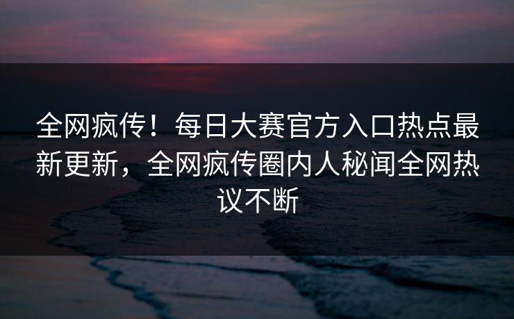 全网疯传！每日大赛官方入口热点最新更新，全网疯传圈内人秘闻全网热议不断
