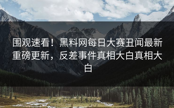 围观速看！黑料网每日大赛丑闻最新重磅更新，反差事件真相大白真相大白