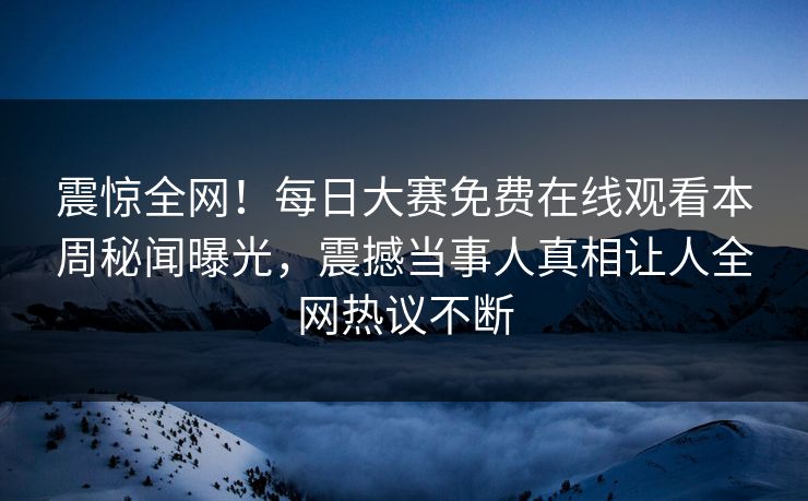 震惊全网！每日大赛免费在线观看本周秘闻曝光，震撼当事人真相让人全网热议不断
