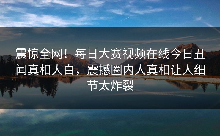 震惊全网！每日大赛视频在线今日丑闻真相大白，震撼圈内人真相让人细节太炸裂