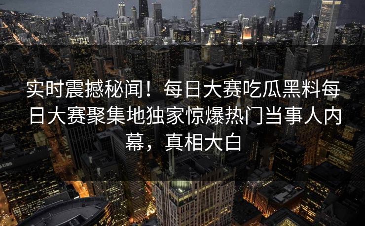 实时震撼秘闻！每日大赛吃瓜黑料每日大赛聚集地独家惊爆热门当事人内幕，真相大白