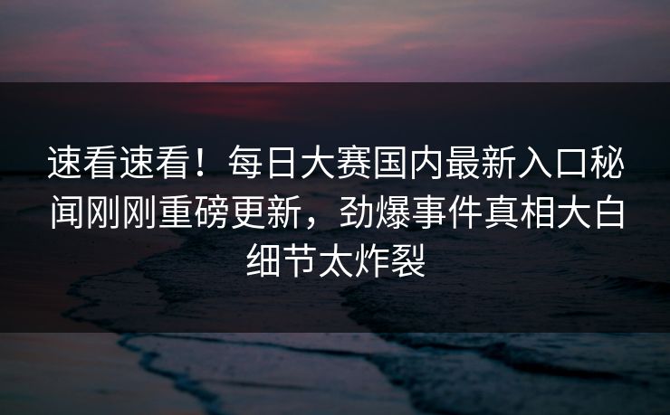 速看速看！每日大赛国内最新入口秘闻刚刚重磅更新，劲爆事件真相大白细节太炸裂