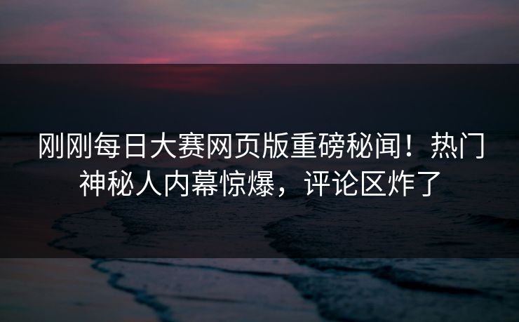刚刚每日大赛网页版重磅秘闻！热门神秘人内幕惊爆，评论区炸了