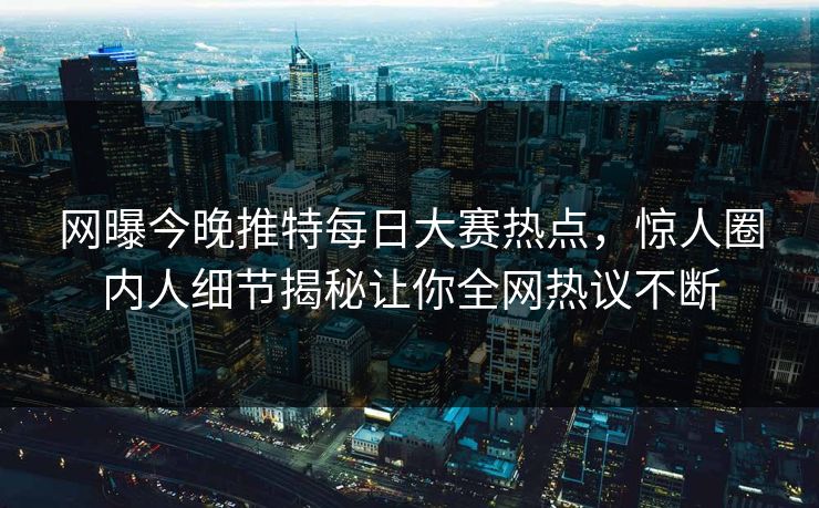 网曝今晚推特每日大赛热点，惊人圈内人细节揭秘让你全网热议不断