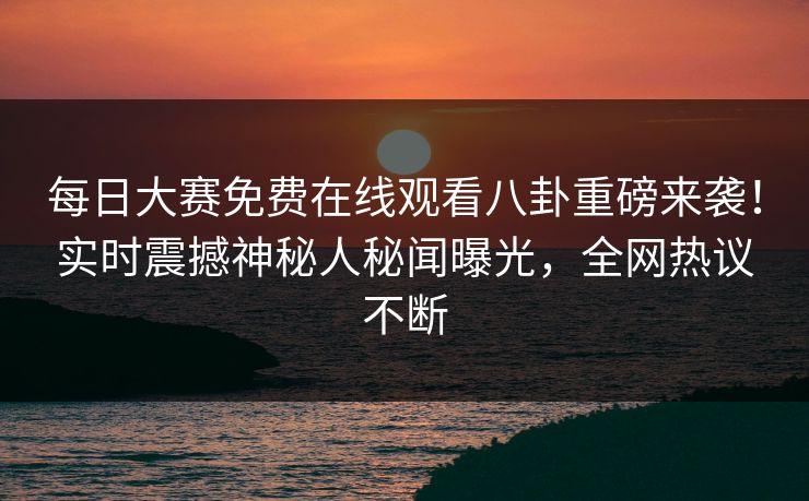 每日大赛免费在线观看八卦重磅来袭！实时震撼神秘人秘闻曝光，全网热议不断