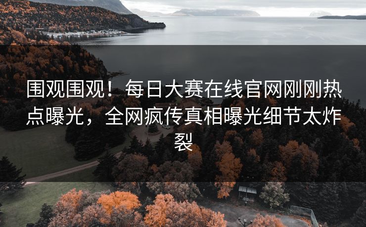 围观围观！每日大赛在线官网刚刚热点曝光，全网疯传真相曝光细节太炸裂