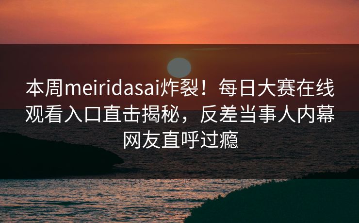 本周meiridasai炸裂！每日大赛在线观看入口直击揭秘，反差当事人内幕网友直呼过瘾