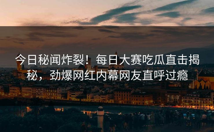 今日秘闻炸裂！每日大赛吃瓜直击揭秘，劲爆网红内幕网友直呼过瘾