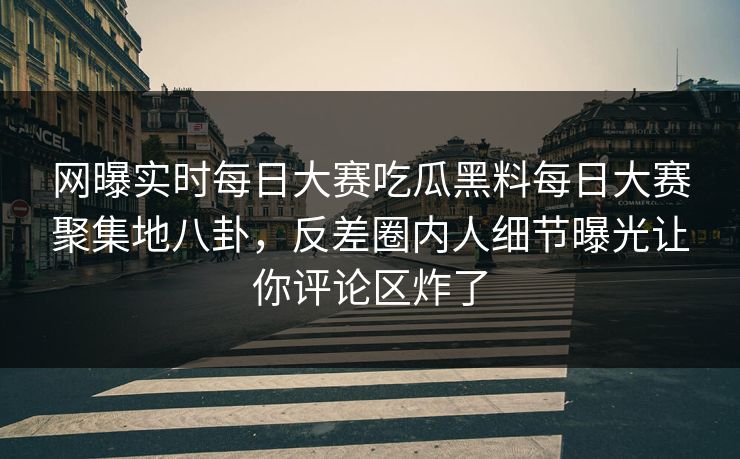 网曝实时每日大赛吃瓜黑料每日大赛聚集地八卦，反差圈内人细节曝光让你评论区炸了