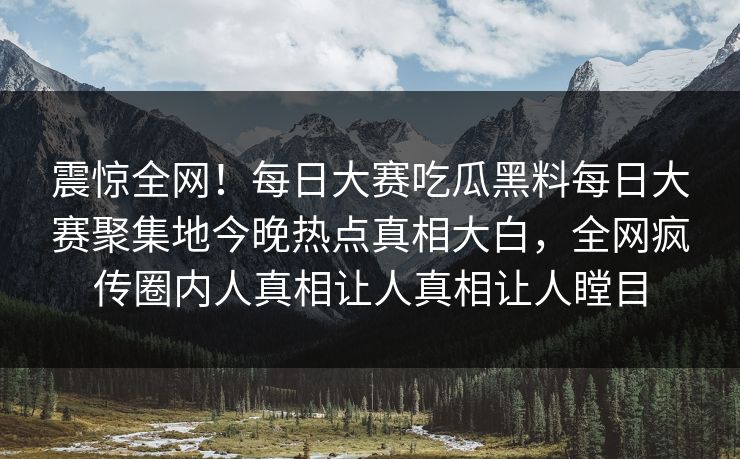 震惊全网！每日大赛吃瓜黑料每日大赛聚集地今晚热点真相大白，全网疯传圈内人真相让人真相让人瞠目