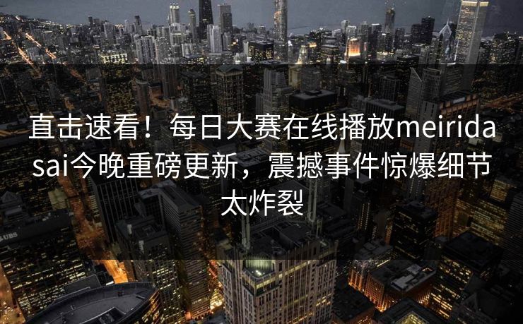 直击速看！每日大赛在线播放meiridasai今晚重磅更新，震撼事件惊爆细节太炸裂