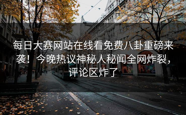 每日大赛网站在线看免费八卦重磅来袭！今晚热议神秘人秘闻全网炸裂，评论区炸了