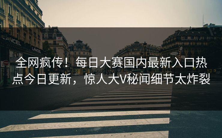 全网疯传！每日大赛国内最新入口热点今日更新，惊人大V秘闻细节太炸裂