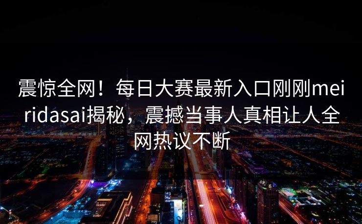 震惊全网！每日大赛最新入口刚刚meiridasai揭秘，震撼当事人真相让人全网热议不断