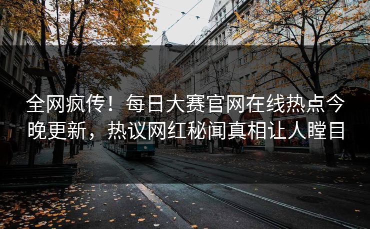 全网疯传！每日大赛官网在线热点今晚更新，热议网红秘闻真相让人瞠目