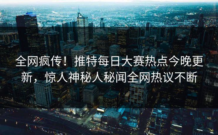 全网疯传！推特每日大赛热点今晚更新，惊人神秘人秘闻全网热议不断
