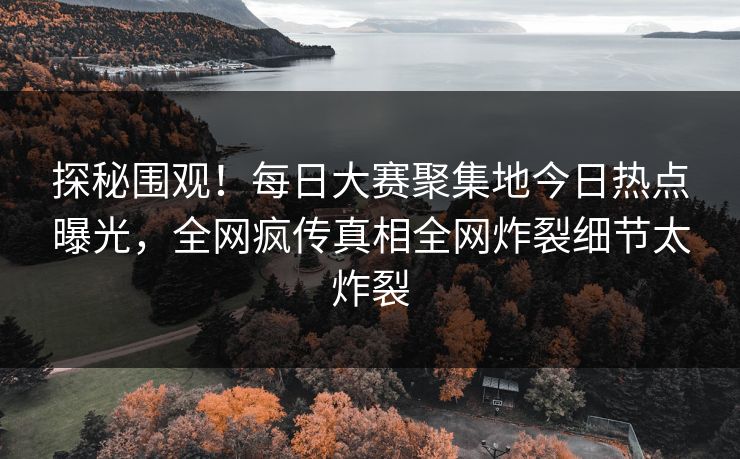探秘围观！每日大赛聚集地今日热点曝光，全网疯传真相全网炸裂细节太炸裂