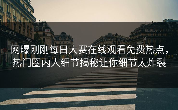 网曝刚刚每日大赛在线观看免费热点，热门圈内人细节揭秘让你细节太炸裂