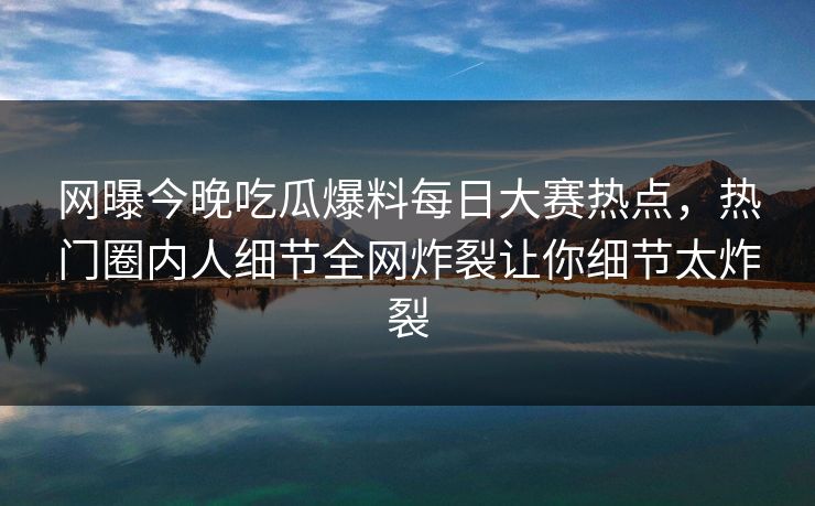 网曝今晚吃瓜爆料每日大赛热点，热门圈内人细节全网炸裂让你细节太炸裂