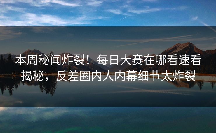 本周秘闻炸裂！每日大赛在哪看速看揭秘，反差圈内人内幕细节太炸裂
