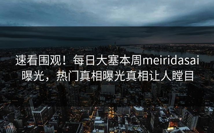 速看围观！每日大塞本周meiridasai曝光，热门真相曝光真相让人瞠目
