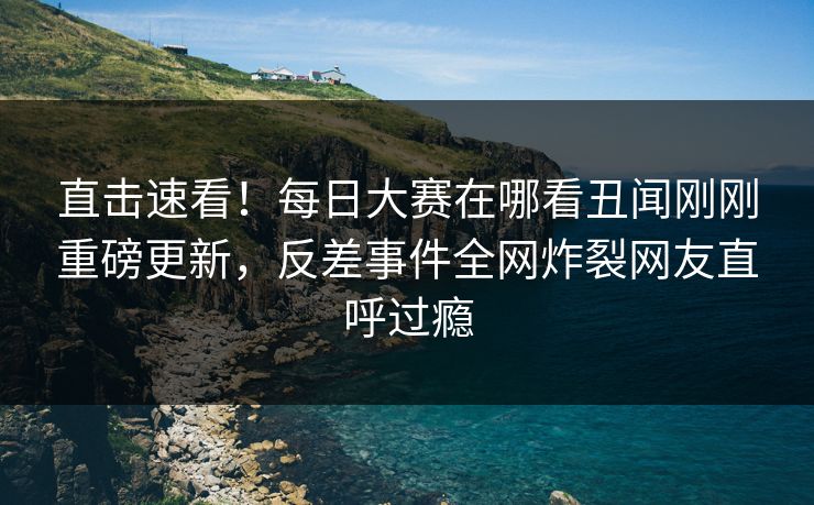 直击速看！每日大赛在哪看丑闻刚刚重磅更新，反差事件全网炸裂网友直呼过瘾