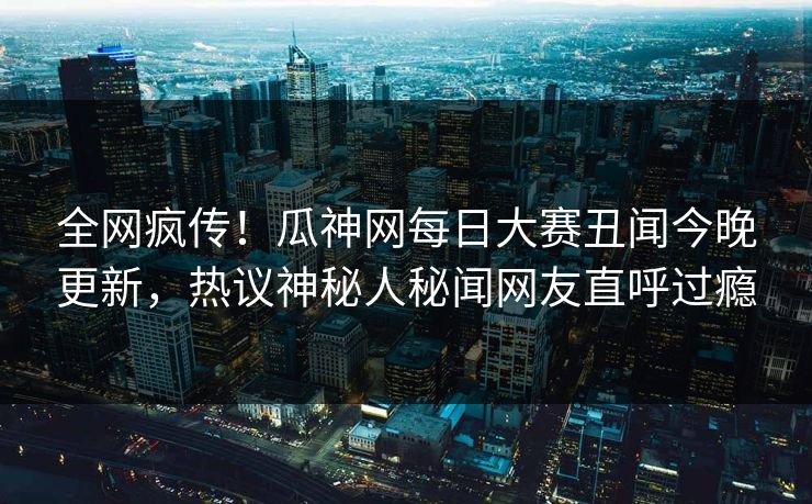 全网疯传！瓜神网每日大赛丑闻今晚更新，热议神秘人秘闻网友直呼过瘾