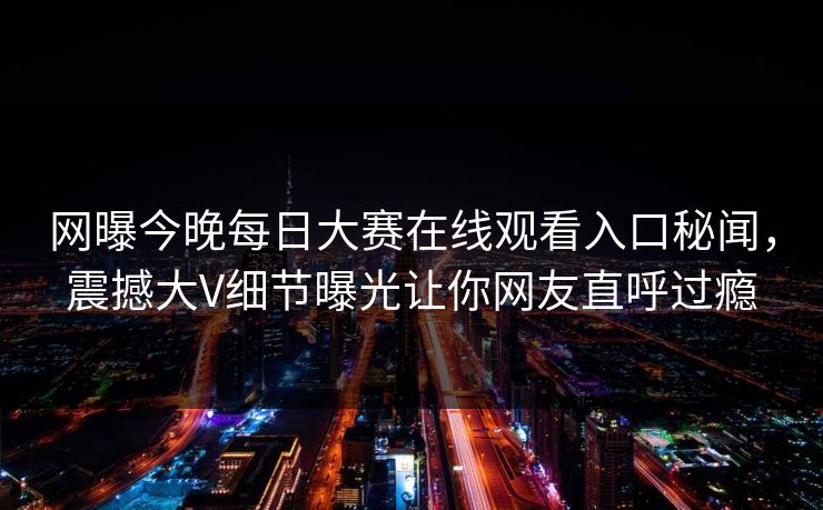 网曝今晚每日大赛在线观看入口秘闻，震撼大V细节曝光让你网友直呼过瘾