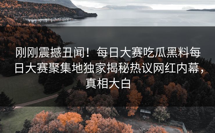 刚刚震撼丑闻！每日大赛吃瓜黑料每日大赛聚集地独家揭秘热议网红内幕，真相大白