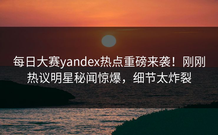 每日大赛yandex热点重磅来袭！刚刚热议明星秘闻惊爆，细节太炸裂