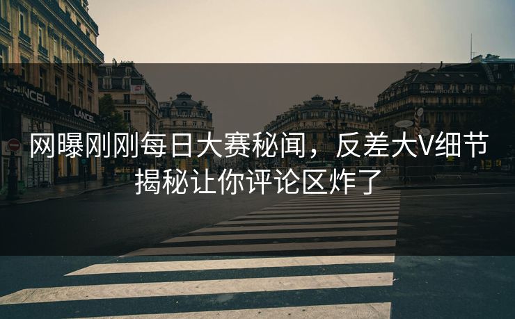 网曝刚刚每日大赛秘闻，反差大V细节揭秘让你评论区炸了