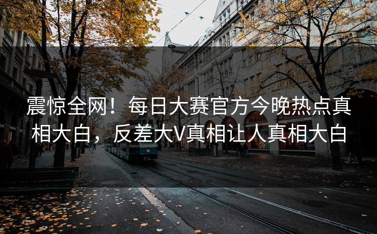 震惊全网！每日大赛官方今晚热点真相大白，反差大V真相让人真相大白