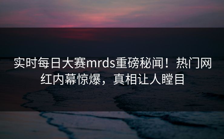 实时每日大赛mrds重磅秘闻！热门网红内幕惊爆，真相让人瞠目