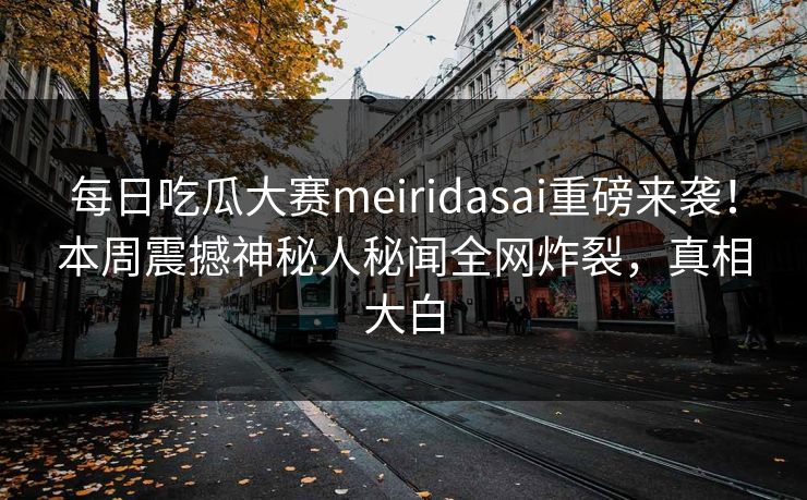 每日吃瓜大赛meiridasai重磅来袭！本周震撼神秘人秘闻全网炸裂，真相大白